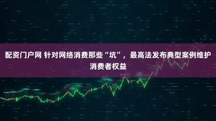 配资门户网 针对网络消费那些“坑”，最高法发布典型案例维护消费者权益