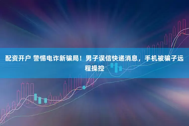 配资开户 警惕电诈新骗局！男子误信快递消息，手机被骗子远程操控