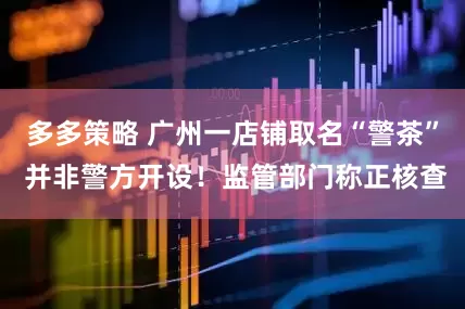 多多策略 广州一店铺取名“警茶” 并非警方开设！监管部门称正核查
