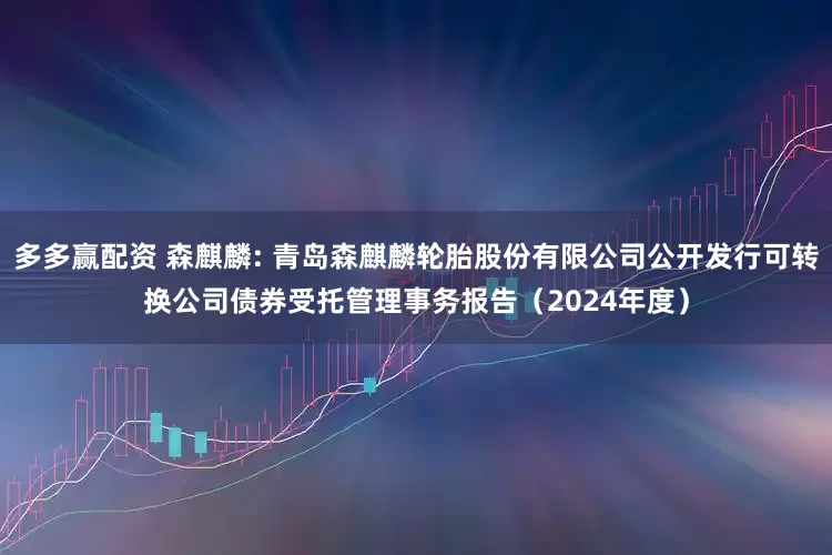 多多赢配资 森麒麟: 青岛森麒麟轮胎股份有限公司公开发行可转换公司债券受托管理事务报告(2024年度)