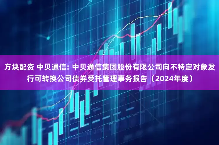 方块配资 中贝通信: 中贝通信集团股份有限公司向不特定对象发行可转换公司债券受托管理事务报告（2024年度）