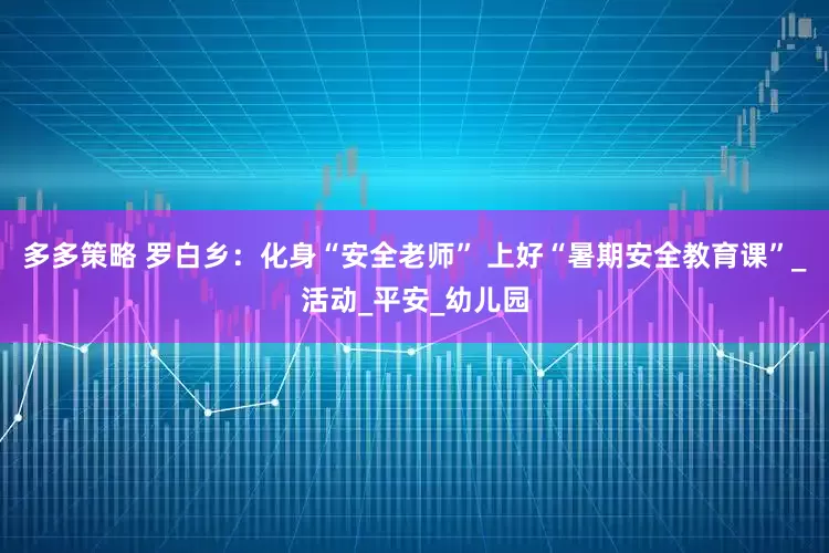 多多策略 罗白乡：化身“安全老师” 上好“暑期安全教育课”_活动_平安_幼儿园