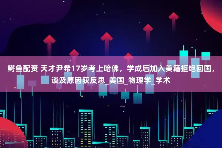 鳄鱼配资 天才尹希17岁考上哈佛，学成后加入美籍拒绝回国，谈及原因获反思_美国_物理学_学术