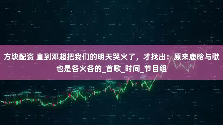 方块配资 直到邓超把我们的明天哭火了，才找出：原来鹿晗与歌也是各火各的_首歌_时间_节目组