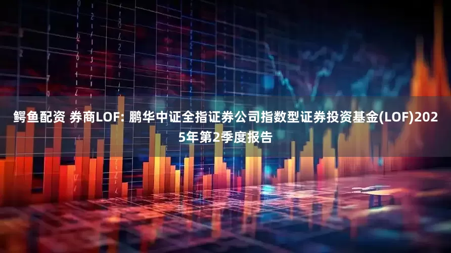 鳄鱼配资 券商LOF: 鹏华中证全指证券公司指数型证券投资基金(LOF)2025年第2季度报告