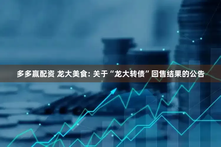 多多赢配资 龙大美食: 关于“龙大转债”回售结果的公告