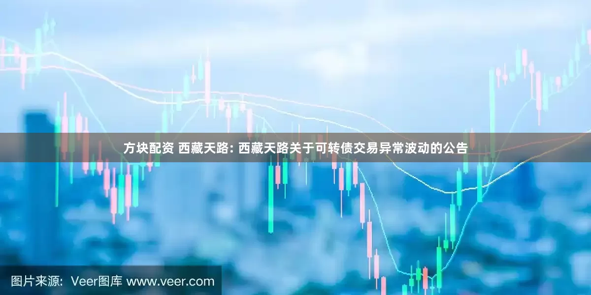 方块配资 西藏天路: 西藏天路关于可转债交易异常波动的公告