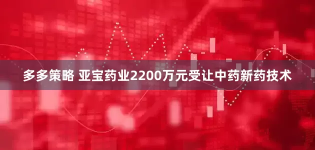 多多策略 亚宝药业2200万元受让中药新药技术