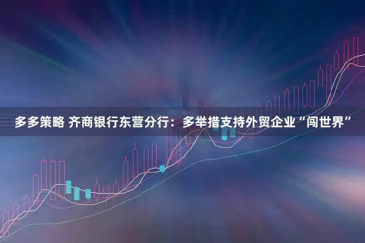 多多策略 齐商银行东营分行:多举措支持外贸企业“闯世界”