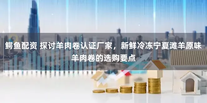 鳄鱼配资 探讨羊肉卷认证厂家，新鲜冷冻宁夏滩羊原味羊肉卷的选购要点