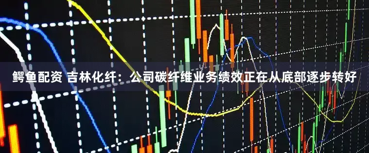 鳄鱼配资 吉林化纤：公司碳纤维业务绩效正在从底部逐步转好