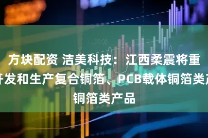 方块配资 洁美科技：江西柔震将重点开发和生产复合铜箔、PCB载体铜箔类产品